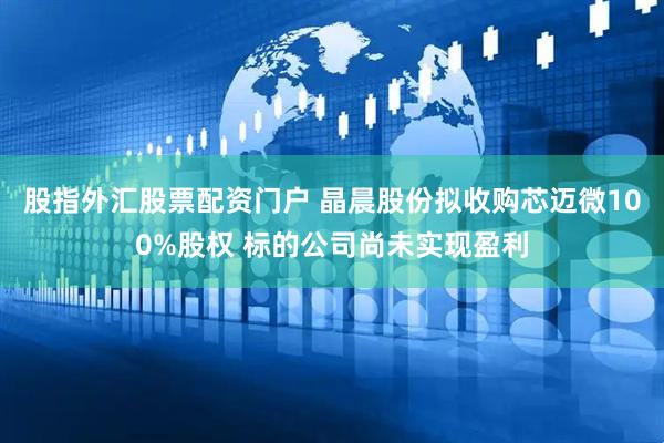 股指外汇股票配资门户 晶晨股份拟收购芯迈微100%股权 标的公司尚未实现盈利