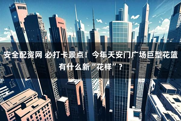 安全配资网 必打卡景点！今年天安门广场巨型花篮有什么新“花样”？