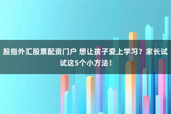 股指外汇股票配资门户 想让孩子爱上学习？家长试试这5个小方法！