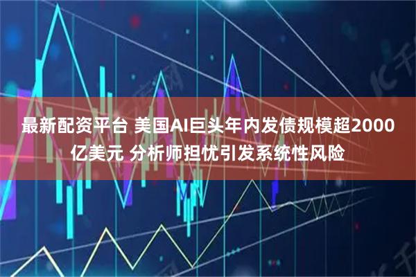 最新配资平台 美国AI巨头年内发债规模超2000亿美元 分析师担忧引发系统性风险