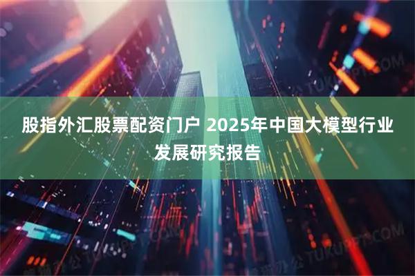 股指外汇股票配资门户 2025年中国大模型行业发展研究报告