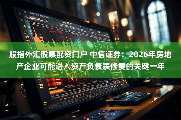 股指外汇股票配资门户 中信证券:2026年房地产企业可能进入资产负债表修复的关键一年