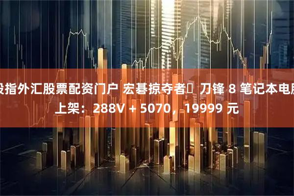 股指外汇股票配资门户 宏碁掠夺者・刀锋 8 笔记本电脑上架:288V + 5070,19999 元