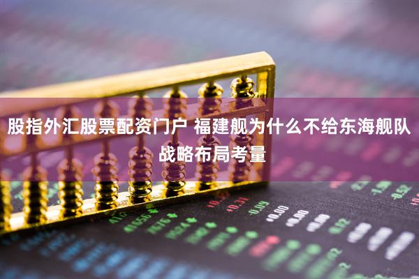 股指外汇股票配资门户 福建舰为什么不给东海舰队 战略布局考量