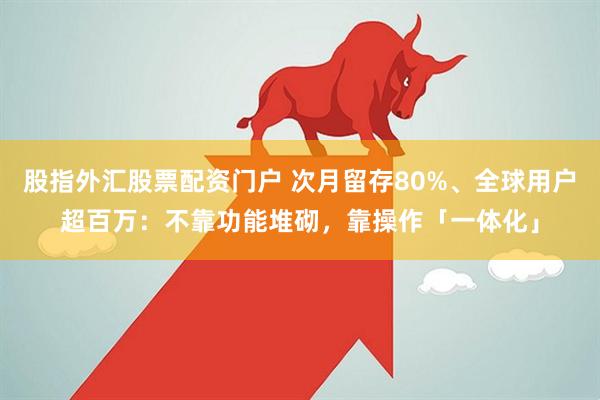 股指外汇股票配资门户 次月留存80%、全球用户超百万:不靠功能堆砌,靠操作「一体化」