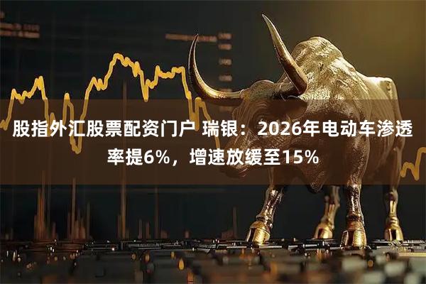 股指外汇股票配资门户 瑞银：2026年电动车渗透率提6%，增速放缓至15%