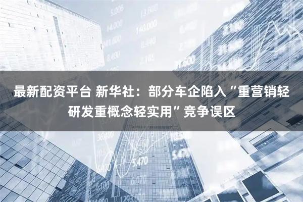 最新配资平台 新华社：部分车企陷入“重营销轻研发重概念轻实用”竞争误区