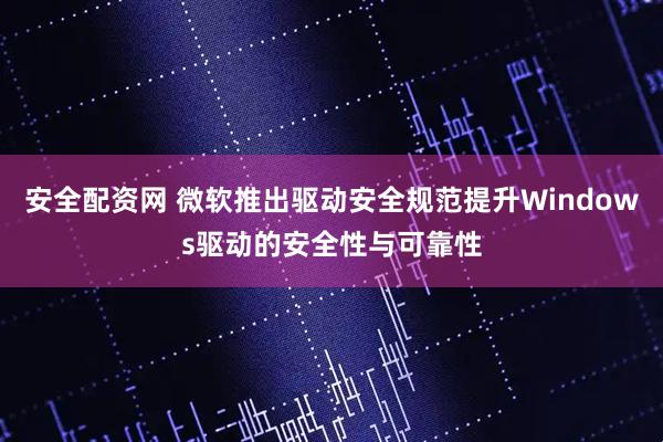安全配资网 微软推出驱动安全规范提升Windows驱动的安全性与可靠性