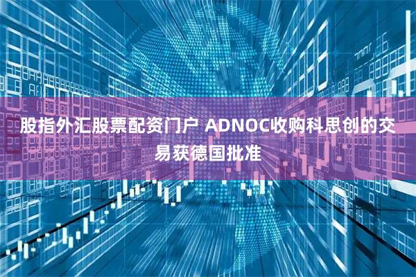 股指外汇股票配资门户 ADNOC收购科思创的交易获德国批准