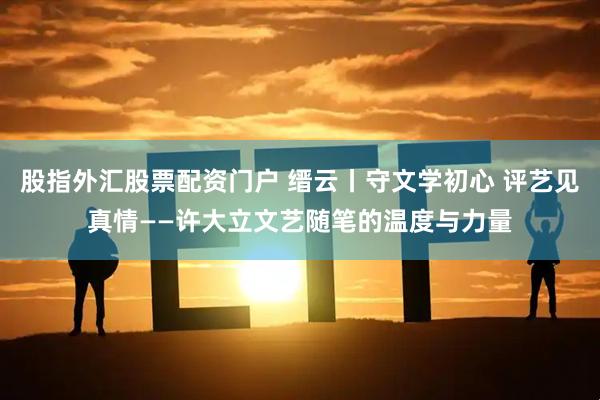 股指外汇股票配资门户 缙云丨守文学初心 评艺见真情——许大立文艺随笔的温度与力量