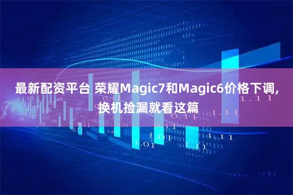 最新配资平台 荣耀Magic7和Magic6价格下调, 换机捡漏就看这篇