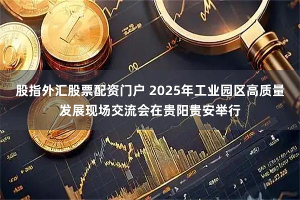 股指外汇股票配资门户 2025年工业园区高质量发展现场交流会在贵阳贵安举行