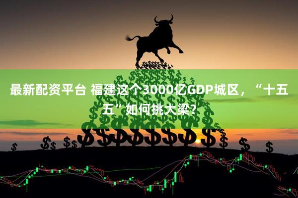 最新配资平台 福建这个3000亿GDP城区，“十五五”如何挑大梁？