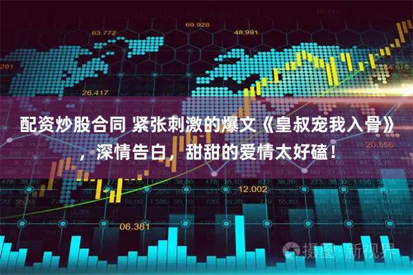 配资炒股合同 紧张刺激的爆文《皇叔宠我入骨》，深情告白，甜甜的爱情太好磕！