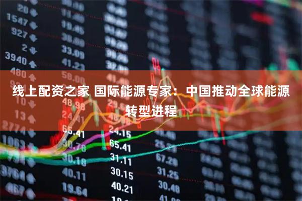 线上配资之家 国际能源专家：中国推动全球能源转型进程