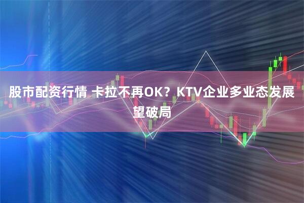 股市配资行情 卡拉不再OK？KTV企业多业态发展望破局