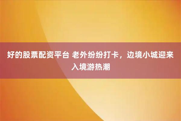 好的股票配资平台 老外纷纷打卡，边境小城迎来入境游热潮