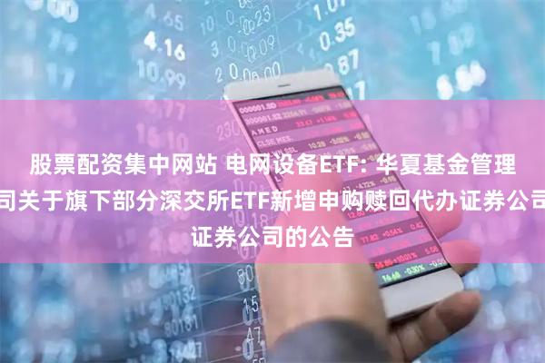 股票配资集中网站 电网设备ETF: 华夏基金管理有限公司关于旗下部分深交所ETF新增申购赎回代办证券公司的公告