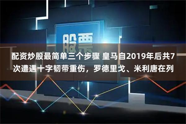 配资炒股最简单三个步骤 皇马自2019年后共7次遭遇十字韧带重伤，罗德里戈、米利唐在列