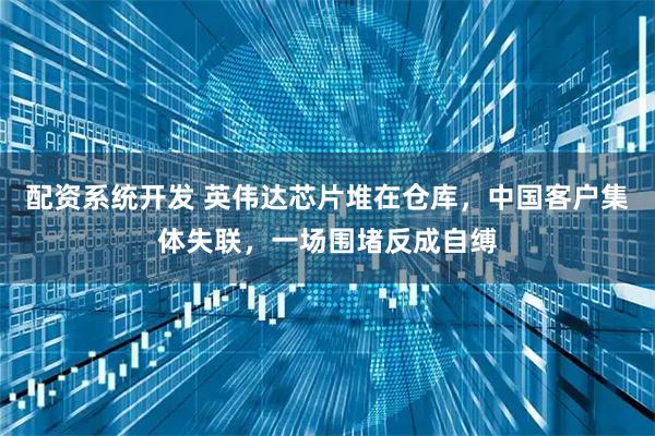 配资系统开发 英伟达芯片堆在仓库，中国客户集体失联，一场围堵反成自缚
