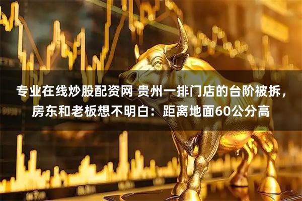 专业在线炒股配资网 贵州一排门店的台阶被拆，房东和老板想不明白：距离地面60公分高