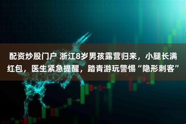 配资炒股门户 浙江8岁男孩露营归来，小腿长满红包，医生紧急提醒，踏青游玩警惕“隐形刺客”