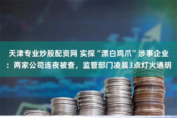 天津专业炒股配资网 实探“漂白鸡爪”涉事企业：两家公司连夜被查，监管部门凌晨3点灯火通明
