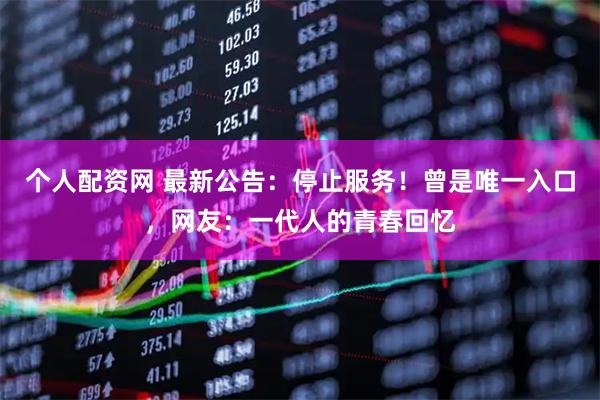 个人配资网 最新公告：停止服务！曾是唯一入口，网友：一代人的青春回忆