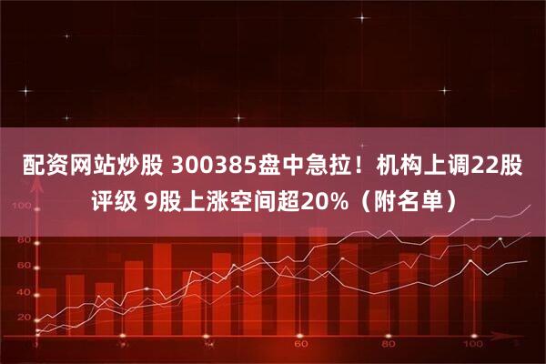 配资网站炒股 300385盘中急拉！机构上调22股评级 9股上涨空间超20%（附名单）