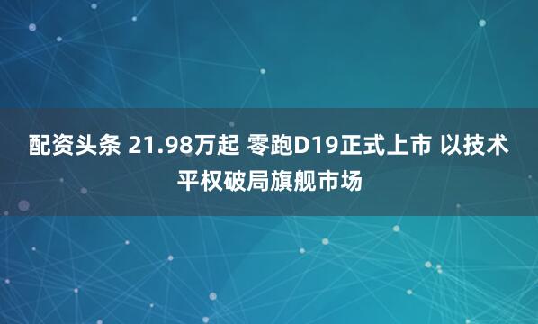 配资头条 21.98万起 零跑D19正式上市 以技术平权破局旗舰市场