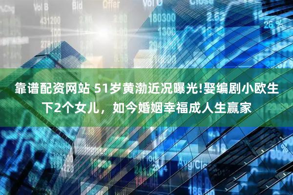靠谱配资网站 51岁黄渤近况曝光!娶编剧小欧生下2个女儿，如今婚姻幸福成人生赢家